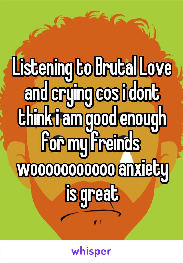 Listening to Brutal Love and crying cos i dont think i am good enough for my freinds  wooooooooooo anxiety is great