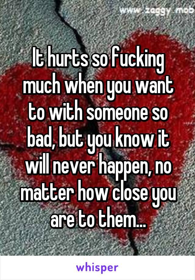 It hurts so fucking much when you want to with someone so bad, but you know it will never happen, no matter how close you are to them...