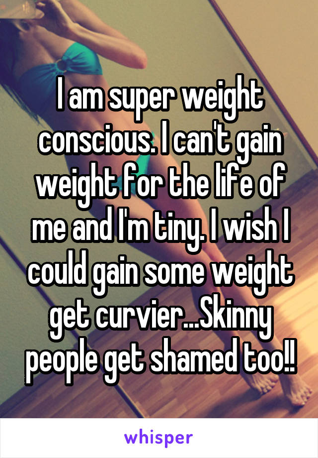 I am super weight conscious. I can't gain weight for the life of me and I'm tiny. I wish I could gain some weight get curvier...Skinny people get shamed too!!