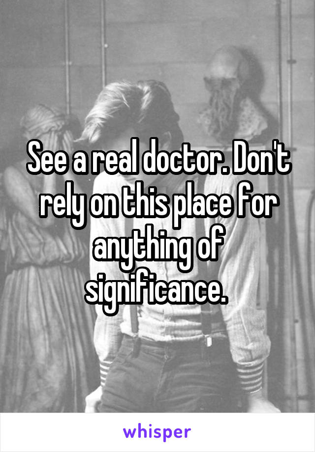 See a real doctor. Don't rely on this place for anything of significance. 