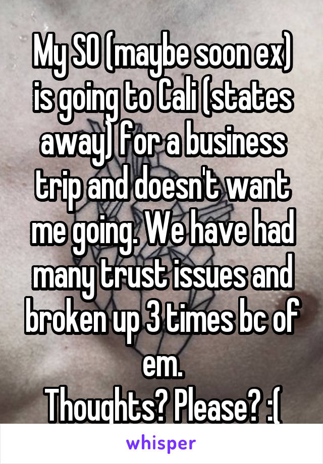 My SO (maybe soon ex) is going to Cali (states away) for a business trip and doesn't want me going. We have had many trust issues and broken up 3 times bc of em.
Thoughts? Please? :(