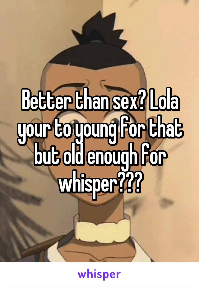 Better than sex? Lola your to young for that but old enough for whisper???