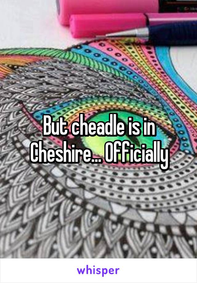 But cheadle is in Cheshire... Officially