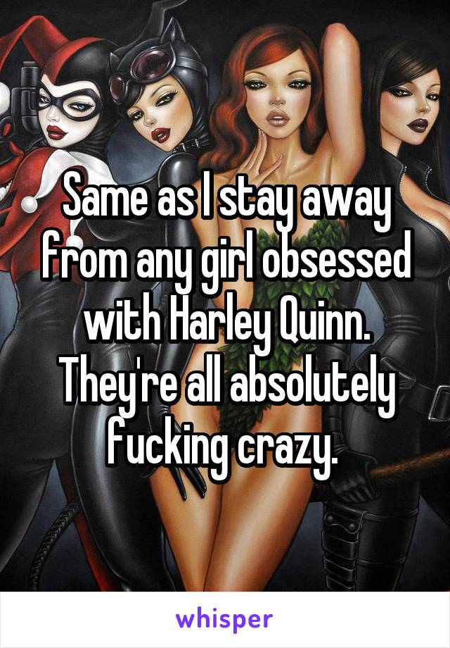 Same as I stay away from any girl obsessed with Harley Quinn. They're all absolutely fucking crazy. 