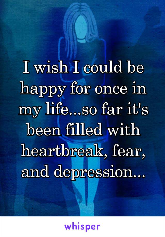 I wish I could be happy for once in my life...so far it's been filled with heartbreak, fear, and depression...