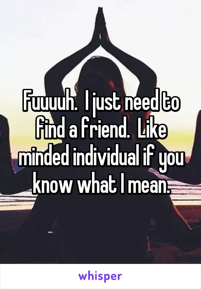 Fuuuuh.  I just need to find a friend.  Like minded individual if you know what I mean.