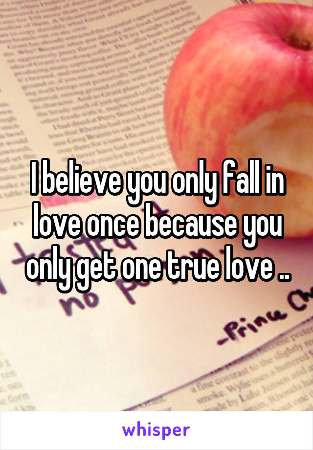 I believe you only fall in love once because you only get one true love ..