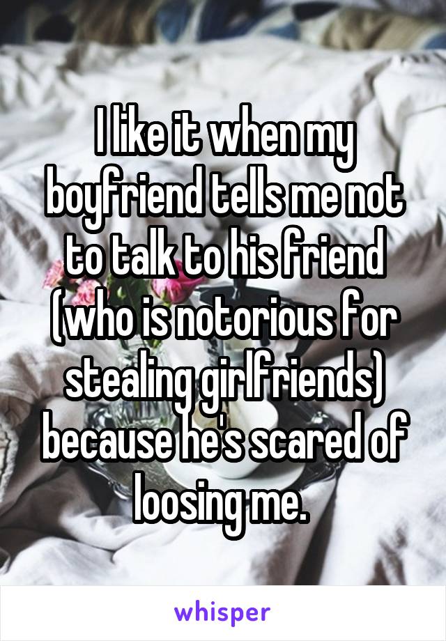 I like it when my boyfriend tells me not to talk to his friend (who is notorious for stealing girlfriends) because he's scared of loosing me. 