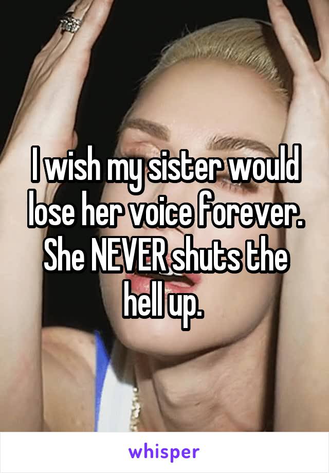I wish my sister would lose her voice forever. She NEVER shuts the hell up. 