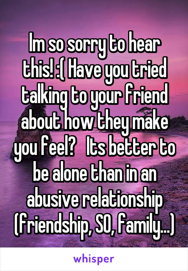 Im so sorry to hear this! :( Have you tried talking to your friend about how they make you feel?   Its better to be alone than in an abusive relationship (friendship, SO, family...)