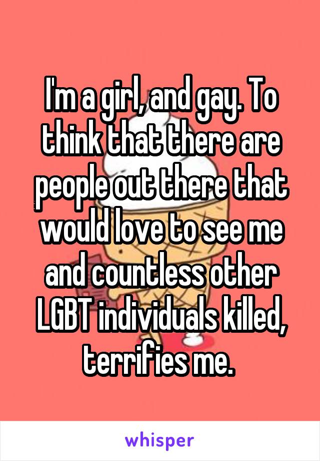 I'm a girl, and gay. To think that there are people out there that would love to see me and countless other LGBT individuals killed, terrifies me. 
