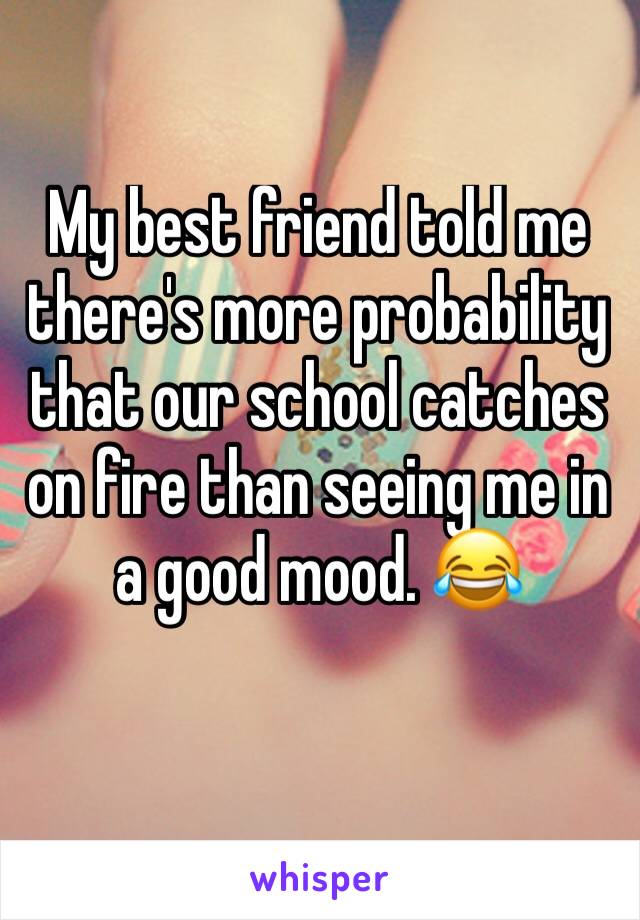 My best friend told me there's more probability that our school catches on fire than seeing me in a good mood. 😂