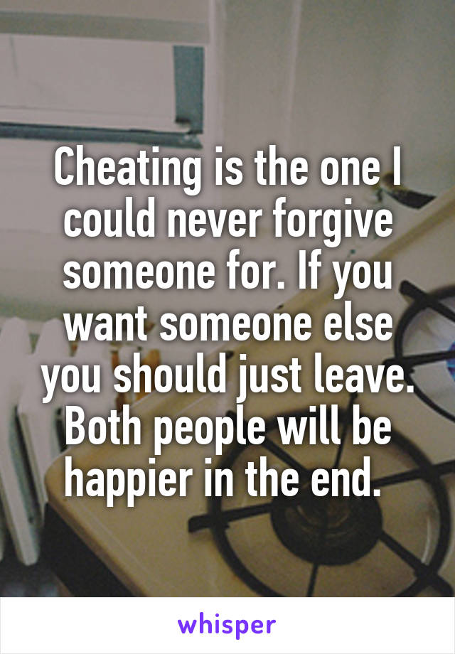Cheating is the one I could never forgive someone for. If you want someone else you should just leave. Both people will be happier in the end. 