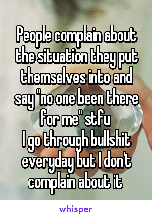 People complain about the situation they put themselves into and say "no one been there for me" stfu 
I go through bullshit everyday but I don't complain about it 