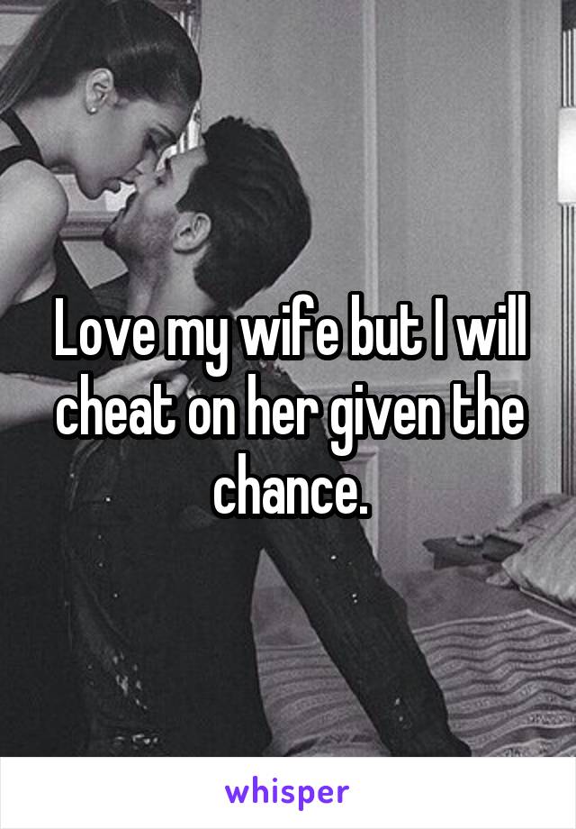 Love my wife but I will cheat on her given the chance.