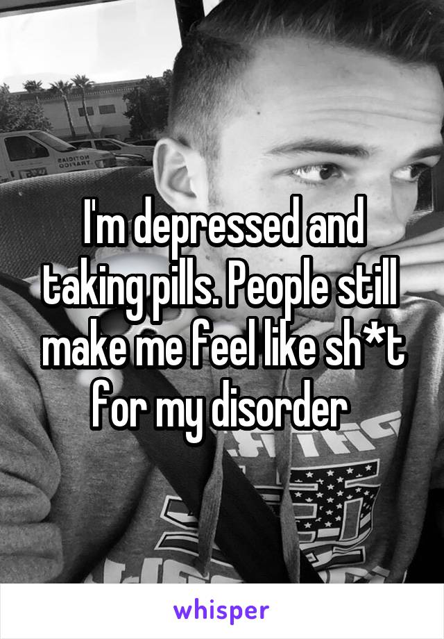 I'm depressed and taking pills. People still 
make me feel like sh*t for my disorder 