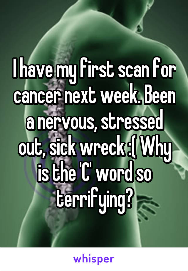 I have my first scan for cancer next week. Been a nervous, stressed out, sick wreck :( Why is the 'C' word so terrifying?