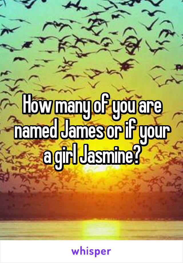 How many of you are named James or if your a girl Jasmine?