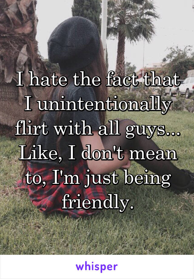 I hate the fact that I unintentionally flirt with all guys... Like, I don't mean to, I'm just being friendly.
