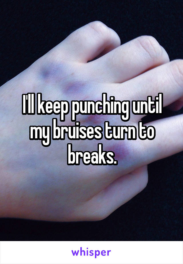I'll keep punching until my bruises turn to breaks.