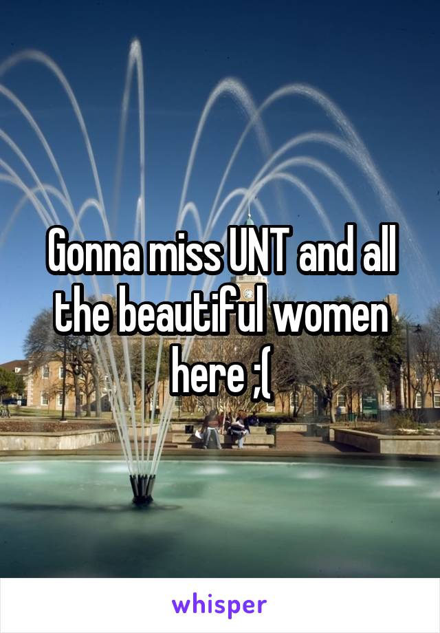 Gonna miss UNT and all the beautiful women here ;(