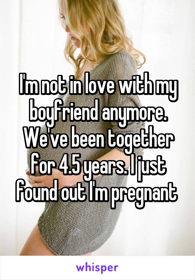 I'm not in love with my boyfriend anymore. We've been together for 4.5 years. I just found out I'm pregnant 
