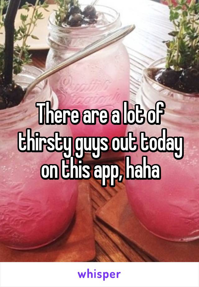 There are a lot of thirsty guys out today on this app, haha
