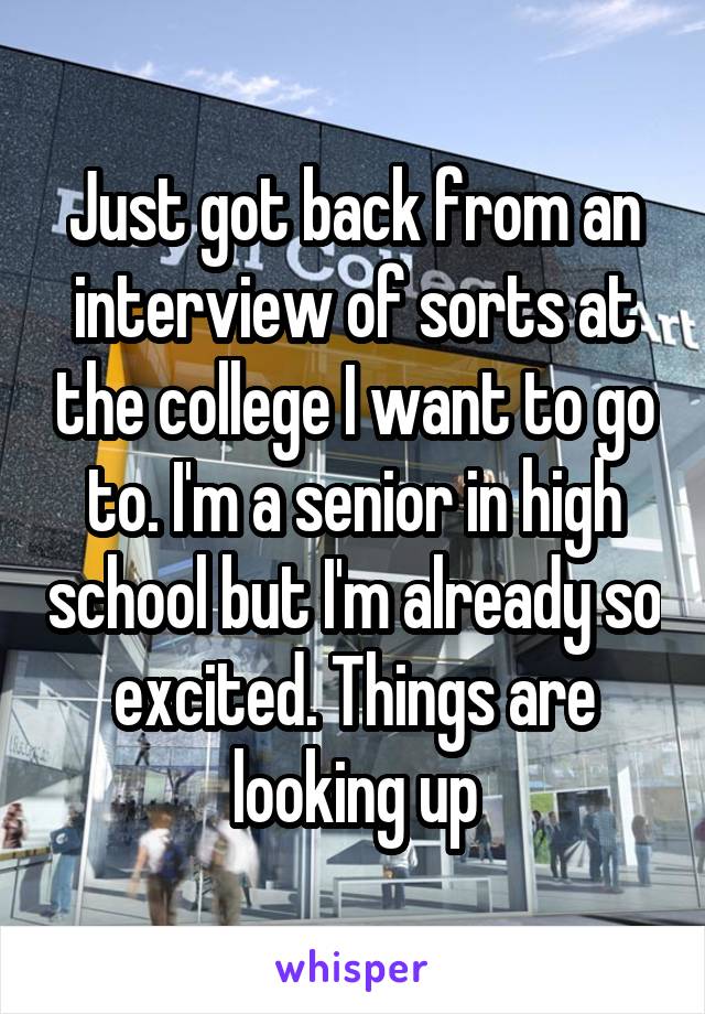 Just got back from an interview of sorts at the college I want to go to. I'm a senior in high school but I'm already so excited. Things are looking up