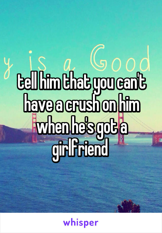 tell him that you can't have a crush on him when he's got a girlfriend 