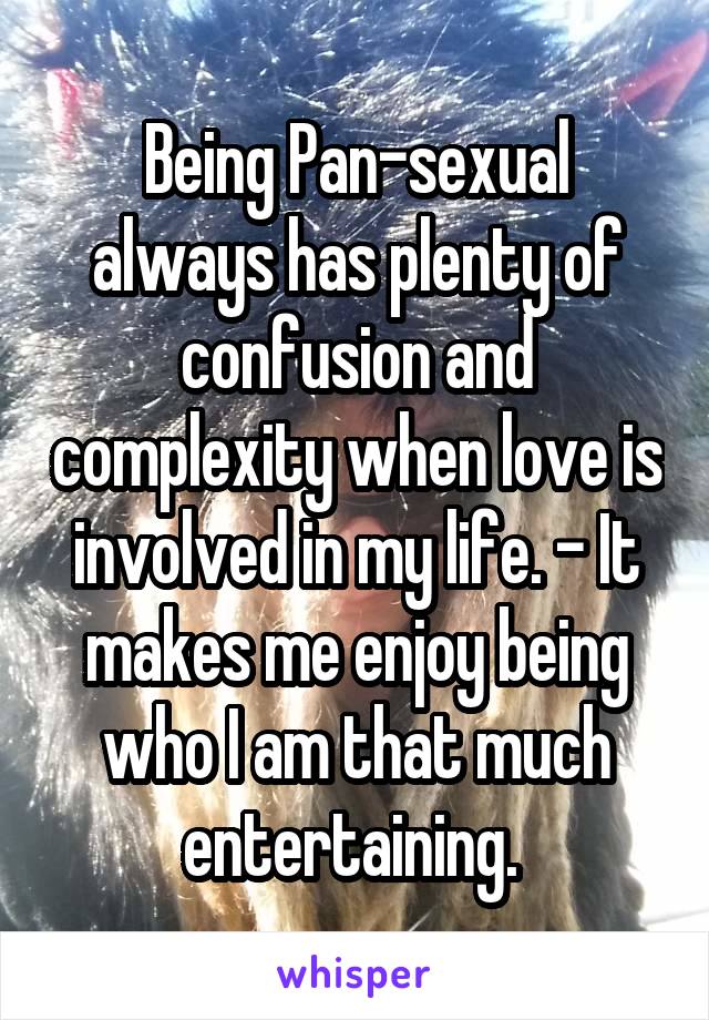 Being Pan-sexual always has plenty of confusion and complexity when love is involved in my life. - It makes me enjoy being who I am that much entertaining. 