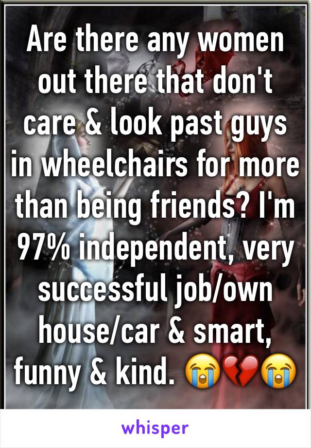Are there any women out there that don't care & look past guys in wheelchairs for more than being friends? I'm 97% independent, very successful job/own house/car & smart, funny & kind. 😭💔😭