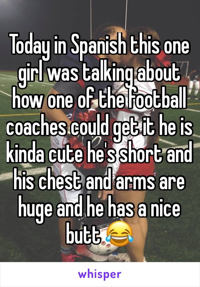 Today in Spanish this one girl was talking about how one of the football coaches could get it he is kinda cute he's short and his chest and arms are huge and he has a nice butt 😂