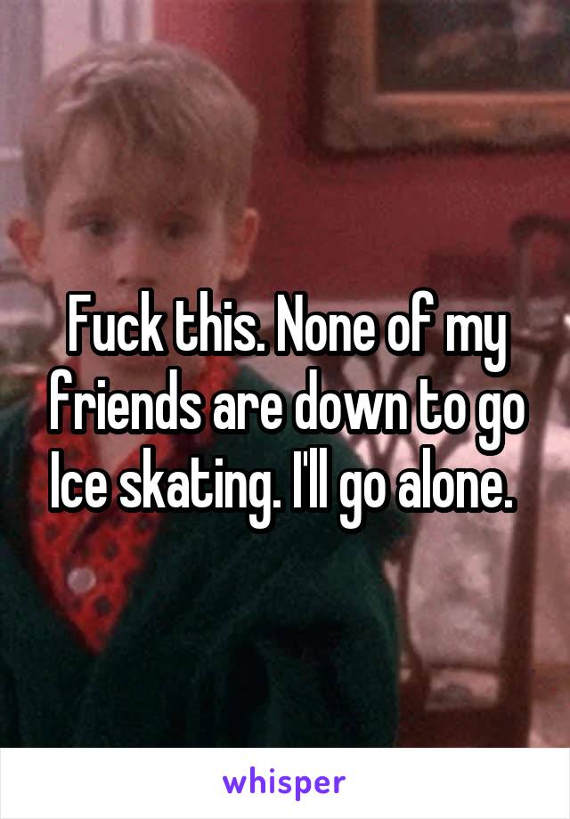 Fuck this. None of my friends are down to go Ice skating. I'll go alone. 