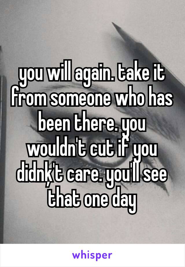 you will again. take it from someone who has been there. you wouldn't cut if you didnķ't care. you'll see that one day