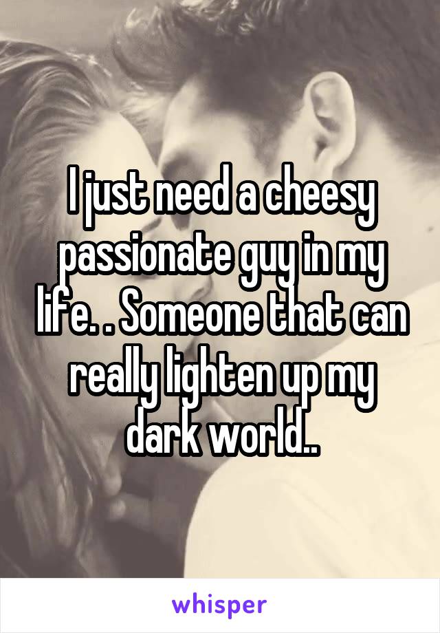 I just need a cheesy passionate guy in my life. . Someone that can really lighten up my dark world..
