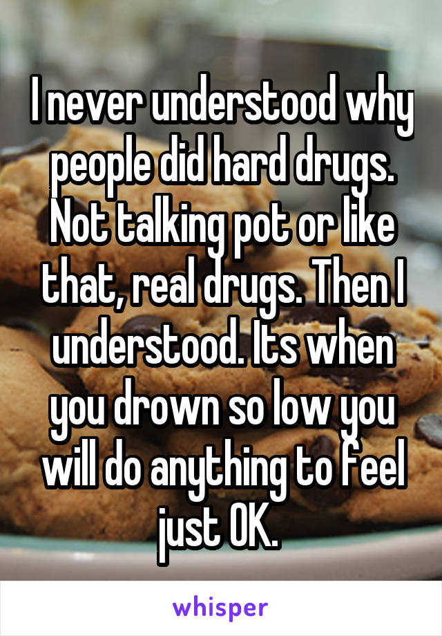 I never understood why people did hard drugs. Not talking pot or like that, real drugs. Then I understood. Its when you drown so low you will do anything to feel just OK. 