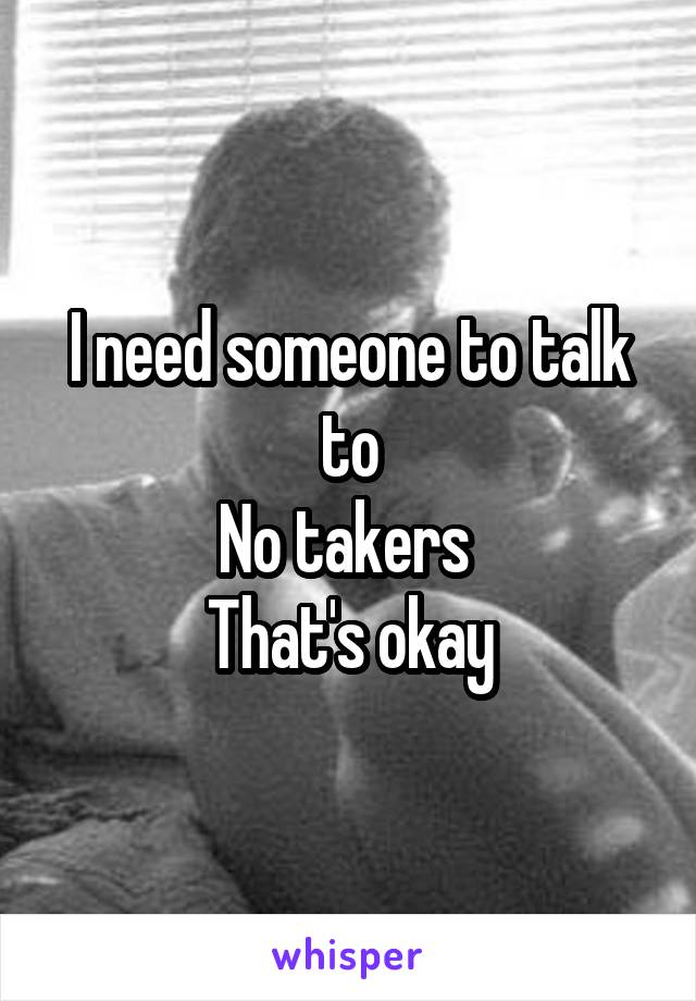 I need someone to talk to
No takers 
That's okay