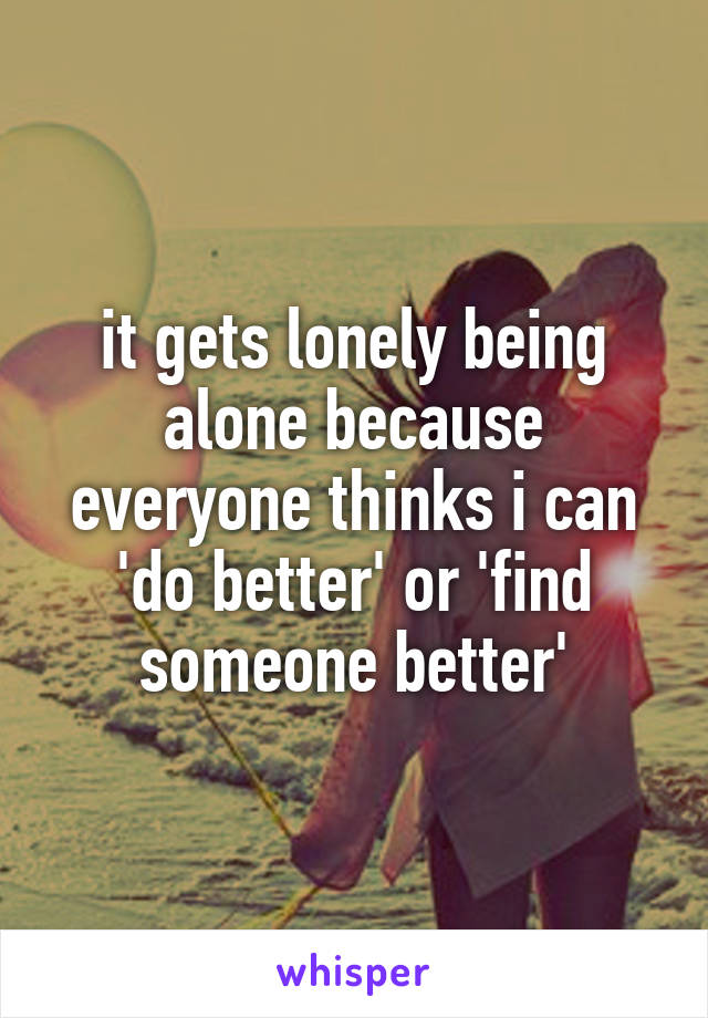 it gets lonely being alone because everyone thinks i can 'do better' or 'find someone better'