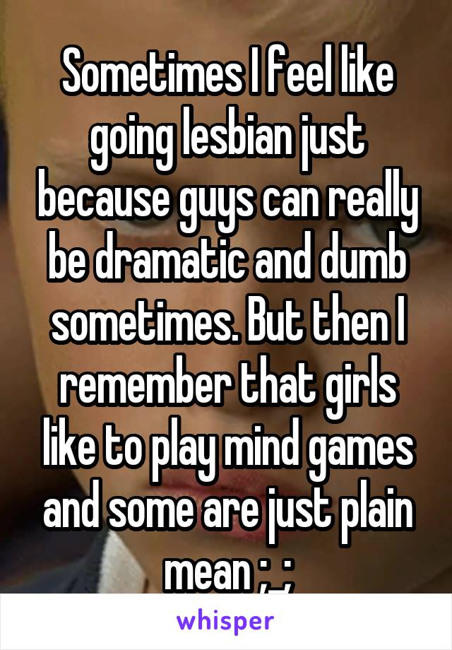 Sometimes I feel like going lesbian just because guys can really be dramatic and dumb sometimes. But then I remember that girls like to play mind games and some are just plain mean ;_;
