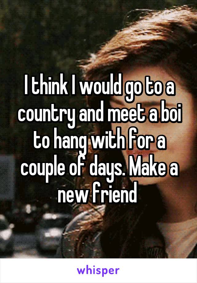 I think I would go to a country and meet a boi to hang with for a couple of days. Make a new friend 
