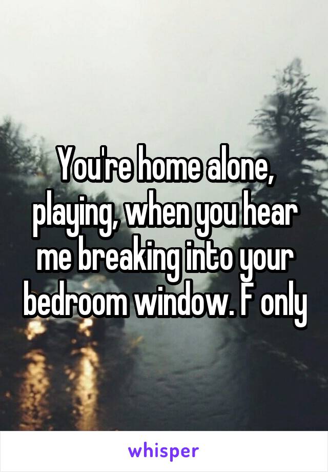 You're home alone, playing, when you hear me breaking into your bedroom window. F only