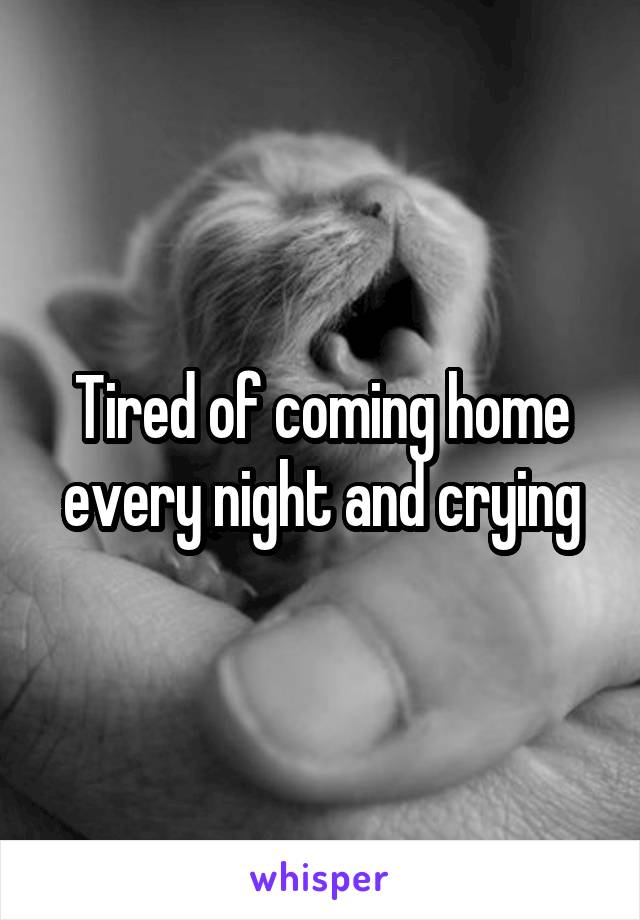 Tired of coming home every night and crying