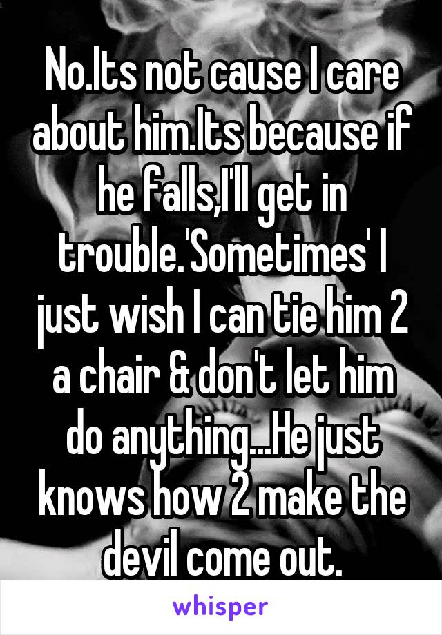 No.Its not cause I care about him.Its because if he falls,I'll get in trouble.'Sometimes' I just wish I can tie him 2 a chair & don't let him do anything...He just knows how 2 make the devil come out.
