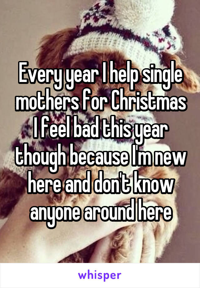 Every year I help single mothers for Christmas I feel bad this year though because I'm new here and don't know anyone around here