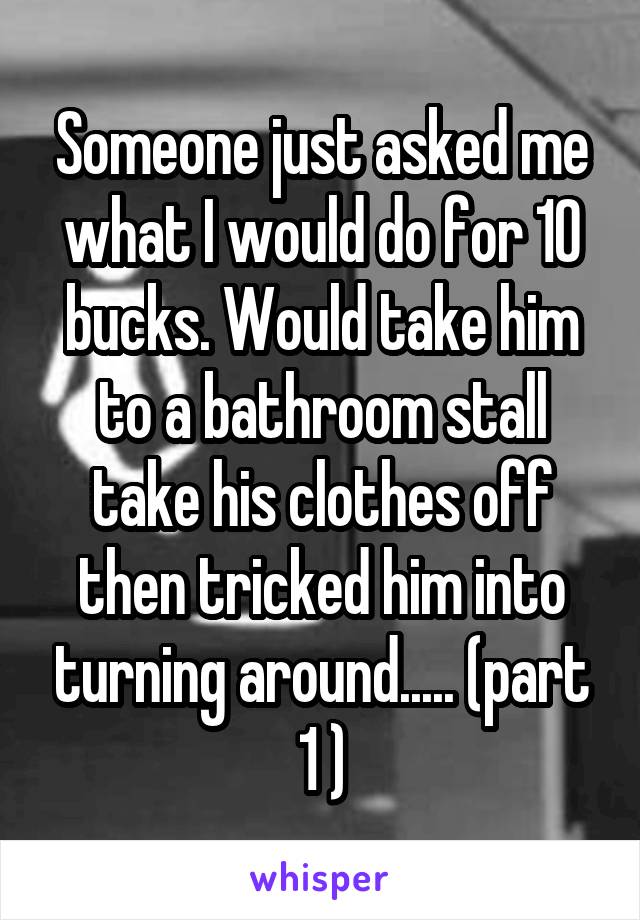 Someone just asked me what I would do for 10 bucks. Would take him to a bathroom stall take his clothes off then tricked him into turning around..... (part 1 )