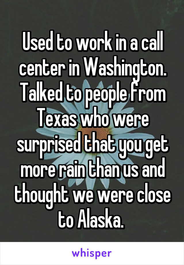 Used to work in a call center in Washington. Talked to people from Texas who were surprised that you get more rain than us and thought we were close to Alaska. 