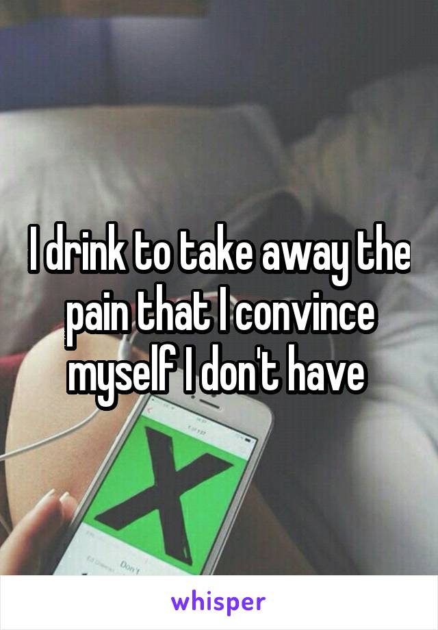 I drink to take away the pain that I convince myself I don't have 
