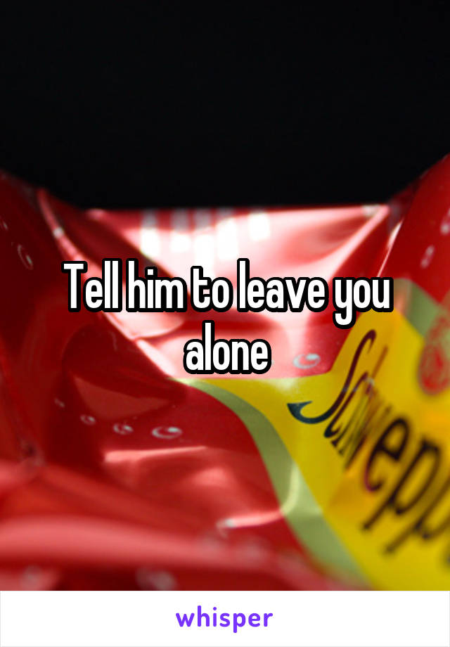 Tell him to leave you alone