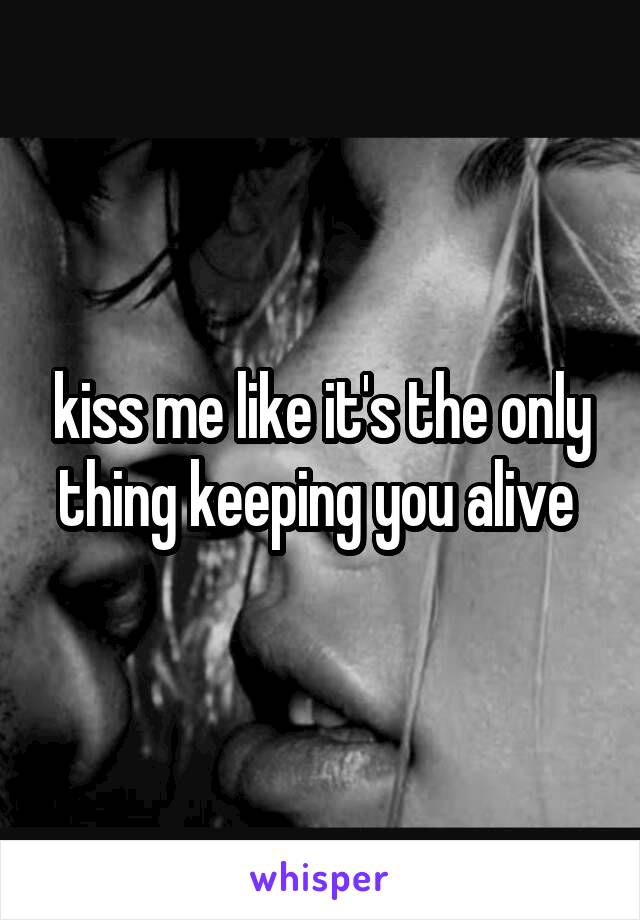 kiss me like it's the only thing keeping you alive 