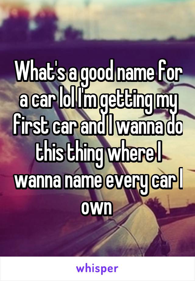 What's a good name for a car lol I'm getting my first car and I wanna do this thing where I wanna name every car I own 
